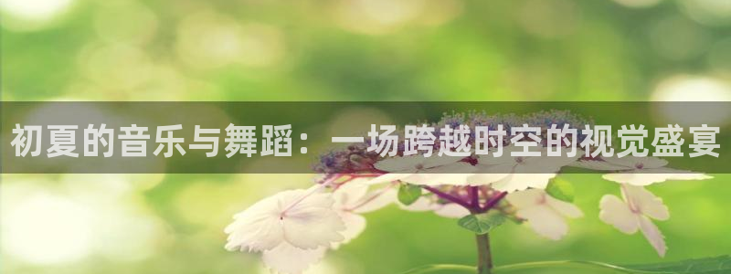 山猫体育在线直播：初夏的音乐与舞蹈：一场跨越时空的视觉盛宴