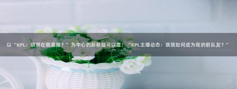 山猫免费体育赛事直播：以“KPL：琪琪在哪直播？”为中心的新标题可以是：“KPL主播动态：琪琪如何成为我的前队友？”